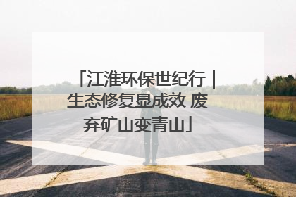 江淮环保世纪行｜生态修复显成效 废弃矿山变青山