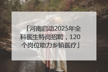 河南启动2025年全科医生特岗招聘，120个岗位助力乡镇医疗