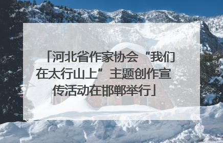 河北省作家协会“我们在太行山上”主题创作宣传活动在邯郸举行