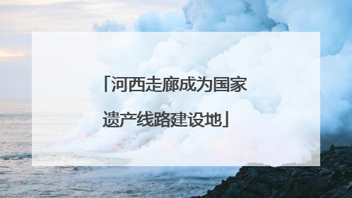 河西走廊成为国家遗产线路建设地
