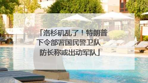 洛杉矶乱了！特朗普下令部署国民警卫队 防长称或出动军队