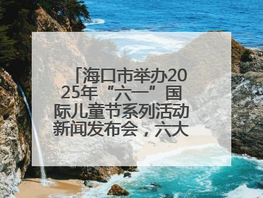 海口市举办2025年“六一”国际儿童节系列活动新闻发布会，六大主题活动助力儿童友好城市建设