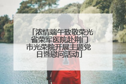 浓情端午致敬荣光 省荣军医院赴荆门市光荣院开展主题党日暨慰问活动