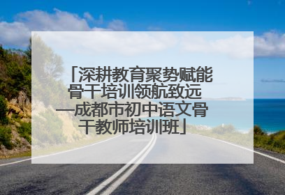 深耕教育聚势赋能 骨干培训领航致远—成都市初中语文骨干教师培训班