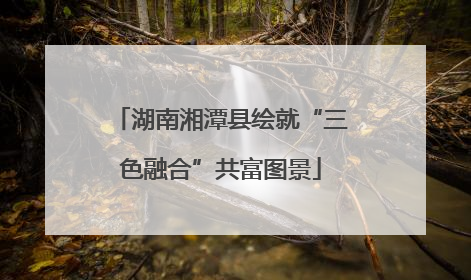 湖南湘潭县绘就“三色融合”共富图景