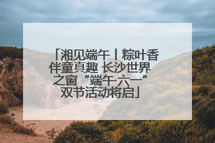 湘见端午丨粽叶香伴童真趣 长沙世界之窗“端午·六一”双节活动将启