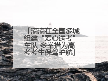 滴滴在全国多城组建“爱心送考”车队 多举措为高考考生保驾护航