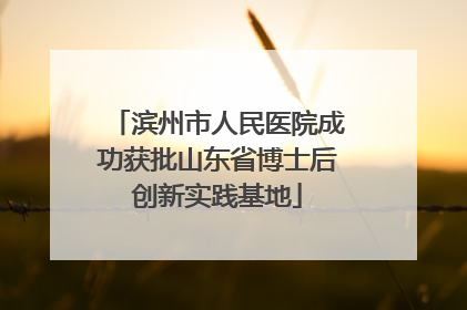滨州市人民医院成功获批山东省博士后创新实践基地