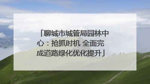 聊城市城管局园林中心：抢抓时机 全面完成道路绿化优化提升