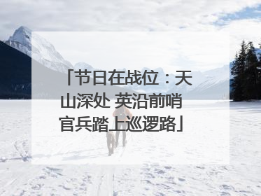 节日在战位：天山深处 英沿前哨官兵踏上巡逻路