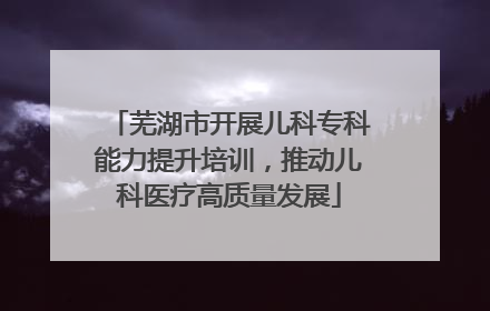 芜湖市开展儿科专科能力提升培训，推动儿科医疗高质量发展