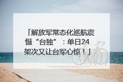 解放军常态化巡航震慑“台独”：单日24架次又让台军心惊！