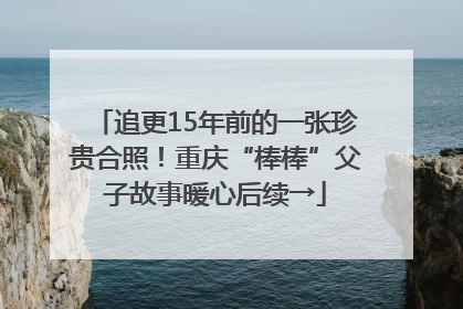 追更15年前的一张珍贵合照！重庆“棒棒”父子故事暖心后续→