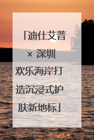 迪仕艾普 × 深圳欢乐海岸打造沉浸式护肤新地标