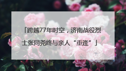 跨越77年时空，济南战役烈士张同尧终与亲人“重逢”