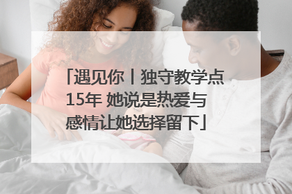 遇见你丨独守教学点15年 她说是热爱与感情让她选择留下