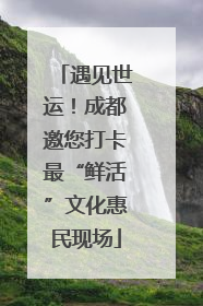 遇见世运！成都邀您打卡最“鲜活”文化惠民现场