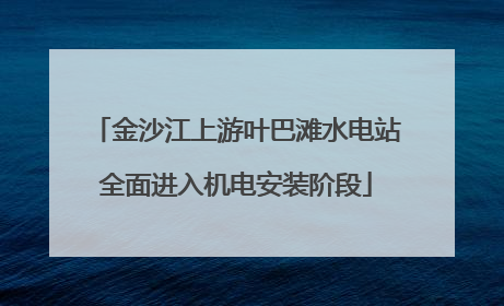 金沙江上游叶巴滩水电站全面进入机电安装阶段
