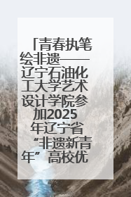 青春执笔绘非遗——辽宁石油化工大学艺术设计学院参加2025 年辽宁省“非遗新青年”高校优秀作品推荐活动