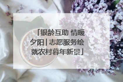银龄互助 情暖夕阳│志愿服务绘就农村暮年新景