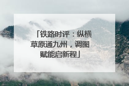 铁路时评：纵横草原通九州，调图赋能启新程