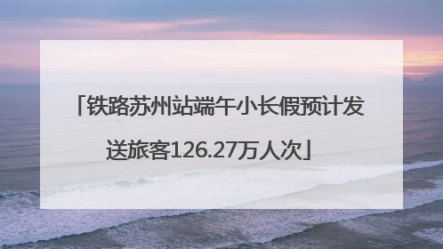 铁路苏州站端午小长假预计发送旅客126.27万人次