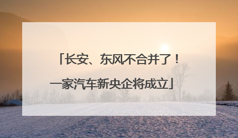 长安、东风不合并了！一家汽车新央企将成立
