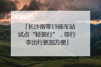 长沙南等19座车站试点“轻装行”，带行李出行更加方便