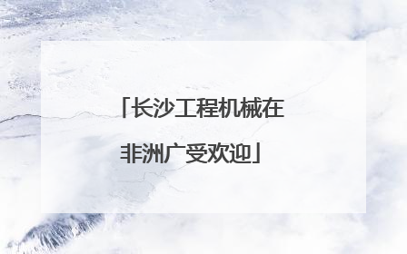 长沙工程机械在非洲广受欢迎