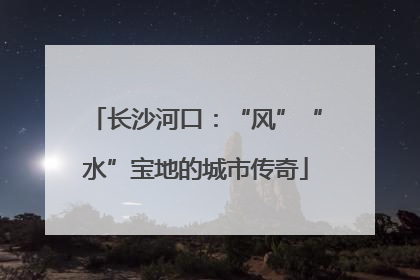 长沙河口：“风”“水”宝地的城市传奇