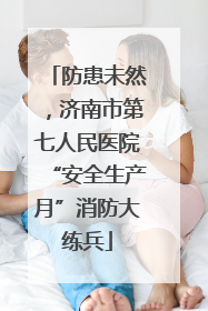 防患未然，济南市第七人民医院“安全生产月”消防大练兵