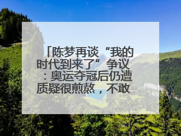 陈梦再谈“我的时代到来了”争议：奥运夺冠后仍遭质疑很煎熬，不敢再这么说了