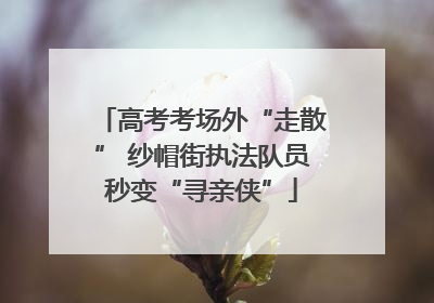 高考考场外“走散” 纱帽街执法队员秒变“寻亲侠”