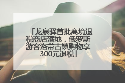 龙泉驿首批离境退税商店落地，俄罗斯游客洛带古镇购物享300元退税