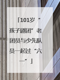 101岁“孩子剧团”老团员与少先队员一起过“六一”