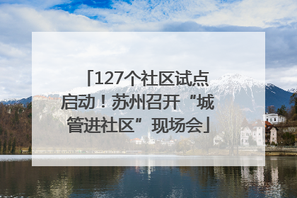127个社区试点启动！苏州召开“城管进社区”现场会