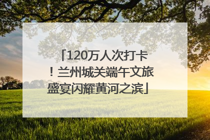 120万人次打卡！兰州城关端午文旅盛宴闪耀黄河之滨