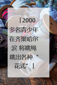 2000多名青少年在齐聚哈尔滨 将跳绳跳出各种“花式”