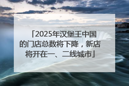2025年汉堡王中国的门店总数将下降，新店将开在一、二线城市