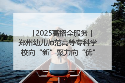 2025高招全服务｜郑州幼儿师范高等专科学校向“新”聚力向“优”提质 努力打造特色鲜明的高水平师范院校