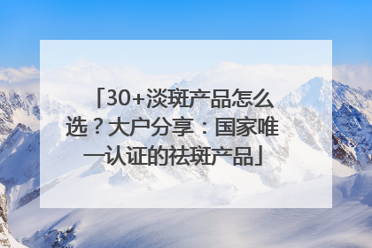 30+淡斑产品怎么选？大户分享：国家唯一认证的祛斑产品