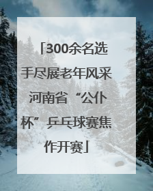 300余名选手尽展老年风采 河南省“公仆杯”乒乓球赛焦作开赛