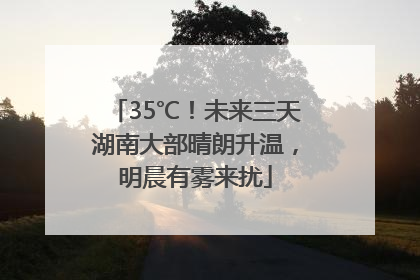 35℃！未来三天湖南大部晴朗升温，明晨有雾来扰